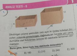 1.
ANALİZ TESTİ - 8
6
12
18
12
6
18
Dikdörtgen prizma şeklindeki üstü açık iki özdeş kutunun bo-
yutları yukarıda gösterilmiştir. Yağmurlu bir havada yan yana
durmakta olan kutulardan birincisi 60 dakikada tamamen dol-
maktadır.
Buna göre, ikinci kutu kaç dakikada dolacaktır?
A) 120
B) 180
C) 210
D) 240
1
1
1
1
1
1
1
1
E) 300
I
1
1