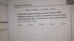 B 11.D 12A
hangilerinin
C) I ve Il
Tepkime Problemleri
1.
2XOH + H₂SO4-
→X2SO4 + 2H₂O
Yukarıdaki tepkime denklemine göre 28 gram XOH
bileşiğinin yeterince H₂SO4 ile tepkimesi sonucu 9 gram
H₂O oluştuğuna göre, X elementinin atom kütlesi kaçtır?
(H = 1, O=16, S = 32)
A) 23
B) 24
C) 39
D) 40
E) 64