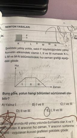 34.
NEWTON YASALARI
K
L
M
N
Şekildeki yatay yolda, sabit F büyüklüğündeki yatay
kuvvetin etkisindeki cismin I, II ve III numaralı K-L,
L-M ve M-N bölümlerindeki hız-zaman grafiği aşağı-
daki gibidir.
Hız
1 vesi var.
k
-A) Yalnız I
D) II ve III
B) I ve II
vasin
Buna göre, yolun hangi bölümleri sürtünmeli ola-
bilir?
Ⓒ₁
sürtünme
Öst
val.
Zaman
Øste
736
EI, II ve III
C) I ve III
Başlang anında AB yatay yolunda durmakta olan X ve Y
araçlanndan X aracının hız-zaman, Y aracının sürtünme
yeti-uygulanan kuvvet grafikleri şekildeki gibidir.