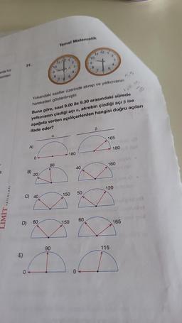 anda kız
isimlen
3
LIMIT YAYINLARI
31.
E)
0
A)
0
B) 20/
C) 40
D) 60
10
9 T
90
Temel Matematik
110
a
80
200
100
2
SK
7 d
5
34
4
180
150
Yukandaki saatler üzerinde akrep ve yelkovanın
hareketleri gösterilmiştir.
40
150 50
Buna göre, saat 9.00 ile 9.30 arasındaki sürede
yelkovanın çizdiği açı a, akrebin çizdiği açı ß ise
aşağıda verilen açıölçerlerden hangisi doğru açıları
ifade eder?
10
0
9
60
A
7
12+
ww
2
u 3
4
B
1
P
6
165
n.5
160
180 pl
115
120 le
165
19