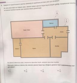 4. Aşağıda bir inşaat firmasının yapmayı planladığı bir apartmana ait daire planı yer almaktadır.
Bu daire planındaki her bölgenin alanı, dairenin toplam alanının kaçta kaçına karşılık geldiği, hesaplanarak bulunmu
ve bulunan kesirlerin bazıları plan üzerinde oklarla gösterilmiştir.
Balkon
3
A)
Yatak Odası
B)
Salon
5
5
Banyo
Bu dairenin balkonunun alanı, banyosunun alanından büyük, antresinin alanından küçüktür.
Buna göre balkonun alanının tüm dairenin alanının kaçta kaçı olduğunu gösteren kesir aşağıdakilerden han-
gisi olabilir?
C) 2
1
18
Mutfak
Antre
D)
9
7
HOM