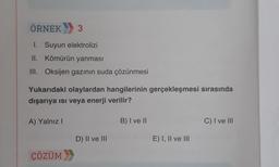 ÖRNEK 3
1. Suyun elektrolizi
II. Kömürün yanması
III. Oksijen gazının suda çözünmesi
Yukarıdaki olaylardan hangilerinin gerçekleşmesi sırasında
dışarıya ısı veya enerji verilir?
A) Yalnız I
ÇÖZÜM
D) II ve III
B) I ve II
E) I, II ve III
C) I ve III