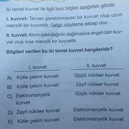 İki temel kuvvet ile ilgili bazı bilgiler aşağıdaki gibidir.
1. kuvvet: Temas gerektirmeyen bir kuvvet olup uzun
menzilli bir kuvvettir. Gelgit olaylarına sebep olur.
II. kuvvet: Atom çekirdeğinin dağılmasına engel olan kuv-
vet olup kısa menzilli bir kuvvettir.
Bilgileri verilen bu iki temel kuvvet hangileridir?
1. kuvvet
A) Kütle çekim kuvveti
B) Kütle çekim kuvveti
C) Elektromanyetik
kuvvet
D) Zayıf nükleer kuvvet
E) Kütle çekim kuvveti
II. kuvvet
Güçlü nükleer kuvvet
Zayıf nükleer kuvvet
Güçlü nükleer kuvvet
Elektromanyetik kuvvet
Elektromanyetik kuvvet