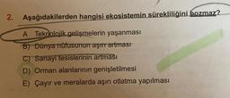 2. Aşağıdakilerden hangisi ekosistemin sürekliliğini bozmaz?
A Teknolojik gelişmelerin yaşanması
B) Dünya nüfusunun aşırı artması
C) Sanayi tesislerinin artması
D) Orman alanlarının genişletilmesi
E) Çayır ve meralarda aşırı otlatma yapılması