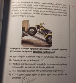 z eg
7. ATV aracı ile doğa gezisi yapmayı seven Batuhan, ATV'sini kam-
yonete yüklemek için bir rampa kullanmaktadır. Batuhan'ın ATV'si
bu rampadan kamyonetine ancak çıkabilmektedir. Batuhan'ın kam-
yonetinin arıza yapması sonucu geziye arkadaşlarının kamyoneti
ile gitmek zorunda kalan Batuhan, arkadaşının kamyonetinin daha
yüksek olduğunu farkediyor.
Buna göre, Batuhan aşağıdaki işlemlerden hangisini yaparsa
ATV'sini bu kamyonete kesinlikle yükleyemez?
A) Aynı rampayı kullanarak rampayı sürtünmesiz hâle getirmek
B) Daha uzun rampa kullanmak
C) Kaldırım gibi kamyonetin bulunduğu zeminden daha yüksek
bir noktadan aynı rampa yardımı ile yüklemek
D) ATV rampadan çıkarken ATV'yi kamyonete doğru itmek
E) ATV'yi yokuş aşağı eğimli bir yolda aynı rampa yardımı ile
yüklemek
9.