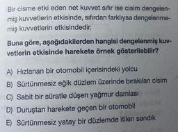 Bir cisme etki eden net kuvvet sıfır ise cisim dengelen-
miş kuvvetlerin etkisinde, sıfırdan farklıysa dengelenme-
miş kuvvetlerin etkisindedir.
Buna göre, aşağıdakilerden hangisi dengelenmiş kuv-
vetlerin etkisinde harekete örnek gösterilebilir?
A) Hızlanan bir otomobil içerisindeki yolcu
B) Sürtünmesiz eğik düzlem üzerinde bırakılan cisim
C) Sabit bir süratle düşen yağmur damlası
D) Duruştan harekete geçen bir otomobil
E) Sürtünmesiz yatay bir düzlemde itilen sandık