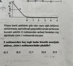 5.
gh
K
A) 5
*
1 2
B) 6
3
Düşey kesiti şekildeki gibi olan rayın eğik bölümü
sürtünmesiz, eşit bölmeli yatay bölümünde sürtünme
kuvveti sabittir. K noktasından serbest bırakılan mg
ağırlıktaki cisim 1 noktasında duruyor.
97
5 noktasından kaç mgh kadar kinetik enerjiyle
atılırsa, cisim L noktasına kadar çıkabilir?
IT
5
D) 8
E9