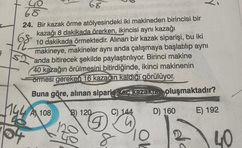 6
40
68
68
24. Bir kazak örme atölyesindeki iki makineden birincisi bir
kazağı 8 dakikada örerken, ikincisi aynı kazağı
10 dakikada örmektedir. Alınan bir kazak siparişi, bu iki
makineye, makineler aynı anda çalışmaya başlatılıp aynı
anda bitirecek şekilde