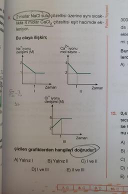 aki 9.
er
dal
5
QU
5
70
ng
2 molar NaCl sulu çözeltisi üzerine aynı sıcak-
likta 4 molar CaCl₂ çözeltisi eşit hacimde ek-
leniyor.
Bu olaya ilişkin;
Na iyonu
derişimi (M)
2
5-330
_2
3.4
t
A) Yalnız I
Zaman
Cliyonu
derişimi (M)
5
2+.
Ca iyonu
mol sayısı.
2
D) I ve III
4
2
|||
B) Yalnız II
çizilen grafiklerden hangileri doğrudur?
||
Zaman
7. C
E) II ve III
Zaman
C) I ve II
8. C
9. D
Palme Yayınevi
300
da
ekle
mi g
10. C
Bur
lerd
A)
12. 0,4
Sica
se C
nue
A)
B)
D)
E)