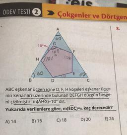 ÖDEV TESTİ 2
B
A) 14
10°4
60
> Çokgenler ve Dörtgen
HOJOS?
108
B) 15
D
108
a
F
ABC eşkenar üçgen içine D, F, H köşeleri eşkenar üçge-
nin kenarları üzerinde bulunan DEFGH düzgün beşge-
ni çizilmiştir. m(AHG)=10° dir.
Yukarıda verilenlere göre, m(EDC)=a kaç derecedir?
C) 18
E 6
C
D) 20
E) 24
3.