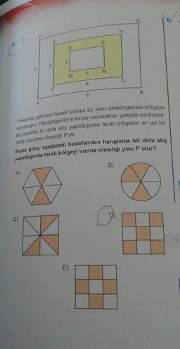 6
A)
D
A
4
E
F
2
K
M
3
E)
6
9
P
N
H
Yukarıda görülen hedef tahtası üç adet dikdörtgensel bölgeye
ayrılmıştır. Dikdörtgenlerin kenar uzunlukları şekilde verilmiştir.
Bu hedefe iki defa atış yapıldığında taralı bölgenin en az bir
defa vurulma olasılığı P'dir.
Buna göre, aşağıdaki hedeflerden hangisine bir defa atış
yapıldığında taralı bölgeyi vurma olasılığı yine P olur?
A
X
B)
G
B
O