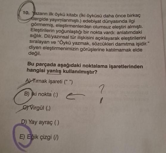 10. Yazarın ilk öykü kitabı (İki öyküsü daha önce birkaç
dergide yayımlanmıştı.) edebiyat dünyasında ilgi
görmemiş, eleştirmenlerden olumsuz eleştiri almıştı.
Eleştirilerin yoğunlaştığı bir nokta vardı: anlatımdaki
sığlık. Dil/yazınsal tür ilişkisini açıkl