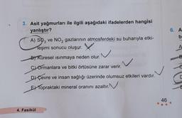 3. Asit yağmurları ile ilgili aşağıdaki ifadelerden hangisi
yanlıştır?
A) SO3 ve NO₂ gazlarının atmosferdeki su buharıyla etki-
Teşimi sonucu oluşur.
B) Küresel ısınmaya neden olur.
C) Ormanlara ve bitki örtüsüne zarar verir.
D) Çevre ve insan sağlığı üzerinde olumsuz etkileri vardır.
E Topraktaki mineral oranını azaltır.
4. Fasikül
46
6. A
b
B
C