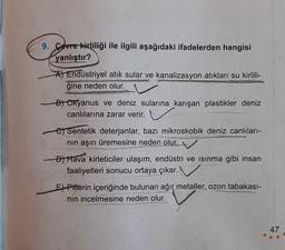 9. Cevre kirliliği ile ilgili aşağıdaki ifadelerden hangisi
yanlıştır?
A) Endüstriyel atık sular ve kanalizasyon atıkları su kirlili-
ğine neden olur.
B) Okyanus ve deniz sularına karışan plastikler deniz
canlılarına zarar verir.
e) Sentetik deterjanlar, bazı mikroskobik deniz canlıları-
nın aşırı üremesine neden olur.
D) Hava kirleticiler ulaşım, endüstri ve ısınma gibi insan
faaliyetleri sonucu ortaya çıkar.
E) Pitterin içeriğinde bulunan ağır metaller, ozon tabakası-
nın incelmesine neden olur.
47