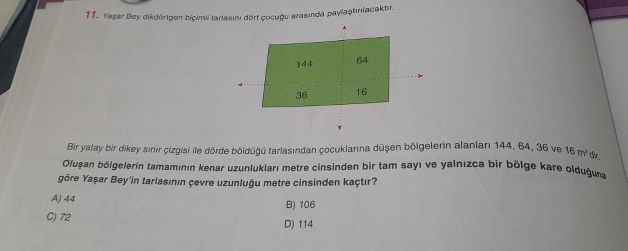 11. Yaşar Bey dikdörtgen biçimli tarlasını dört çocuğu arasında paylaştırılacaktır.
144
C) 72
36
64
Bir yatay bir dikey sınır çizgisi ile dörde böldüğü tarlasından çocuklarına düşen bölgelerin alanları 144, 64, 36 ve 16 m² dir.
Oluşan bölgelerin tamamının 