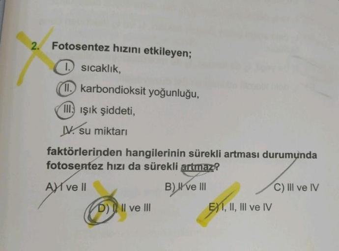 2.
Fotosentez hızını etkileyen;
1. sıcaklık,
11. karbondioksit yoğunluğu,
III Işık şiddeti,
IV. su miktarı
faktörlerinden hangilerinin sürekli artması durumunda
fotosentez hızı da sürekli artmaz?
A ve Il
B) I've III
D) II ve III
EXI, II, III ve IV
C) IlIl