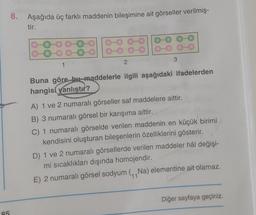 85
8.
Aşağıda üç farklı maddenin bileşimine ait görseller verilmiş-
tir.
1
2
3
Buna göre bu maddelerle ilgili aşağıdaki ifadelerden
hangisi yanlıştır?
A) 1 ve 2 numaralı görseller saf maddelere aittir.
B) 3 numaralı görsel bir karışıma aittir.
C) 1 numaralı görselde verilen maddenin en küçük birimi
kendisini oluşturan bileşenlerin özelliklerini gösterir.
D) 1 ve 2 numaralı görsellerde verilen maddeler hâl değişi-
mi sıcaklıkları dışında homojendir.
E) 2 numaralı görsel sodyum (Na) elementine ait olamaz.
Diğer sayfaya geçiniz.