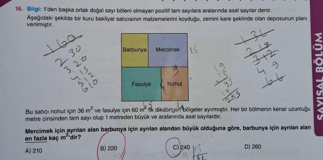 16. Bilgi: 1'den başka ortak doğal sayı böleni olmayan pozitif tam sayılara aralarında asal sayılar denir.
Aşağıdaki şekilde bir kuru bakliyat satıcısının malzemelerini koyduğu, zemini kare şeklinde olan deposunun planı
verilmiştir.
160
230
320
415
512
610