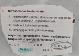 7.
Nitrosomonas bakterisinde;
I. elektronların ETS'den aktarılması sonucu açığa
çıkan enerjiyle ATP sentezlenmesi, ala
II. karbondioksitin indirgenmesi,
III. amonyağın nitrite yükseltgenmesi
olaylarının gerçekleşme sırası aşağıdakilerin
hangisinde doğru olarak verilmiştir?
A) I, II, III
B) I, III, II
D) III, I, II
C) II, I, III
E) III, II, I
Kafa