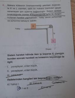 4.
Makara kütlesinin önemsenmediği şekildeki düzenek-
te K ve L cisimleri, sabit bir makara üzerinden geçen
esnemeyen ipin uçlarına bağlanmıştır. Sistem serbest
bırakıldığında cisimler a büyüklüğünde ivme ile düzgün
hızlanan hareket yapmaktadır. Yatay zemin sürtünmeli
MORE
ve sürtünme katsayısı sabittir.
Yatay
K
Düşey
Sistem hareket hâlinde iken ip koparsa K cisminin
bundan sonraki hareketi ve ivmesinin büyüklüğü ile
ilgili;
I ve
e ll
ip
I. yavaşlayan, a'dan küçük,
II. yavaşlayan, a'dan büyük,
III. sabit-hizh
ifadelerinden hangileri tek başına doğru olabilir?
A) Yalnız I
B) Yalnız II
C) Yalnız t
Eve TIT