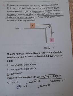 4.
Makara kütlesinin önemsenmediği şekildeki düzenek-
te K ve L cisimleri, sabit bir makara üzerinden geçen
esnemeyen ipin uçlarına bağlanmıştır. Sistem serbest
bırakıldığında cisimler a büyüklüğünde ivme ile düzgün
hızlanan hareket yapmaktadır. Yatay zemin sürtünmeli
MORE
ve sürtünme katsayısı sabittir.
Yatay
K
Düşey
Sistem hareket hâlinde iken ip koparsa K cisminin
bundan sonraki hareketi ve ivmesinin büyüklüğü ile
ilgili;
I ve
e ll
ip
I. yavaşlayan, a'dan küçük,
II. yavaşlayan, a'dan büyük,
III. sabit-hizh
ifadelerinden hangileri tek başına doğru olabilir?
A) Yalnız I
B) Yalnız II
C) Yalnız t
Eve TIT