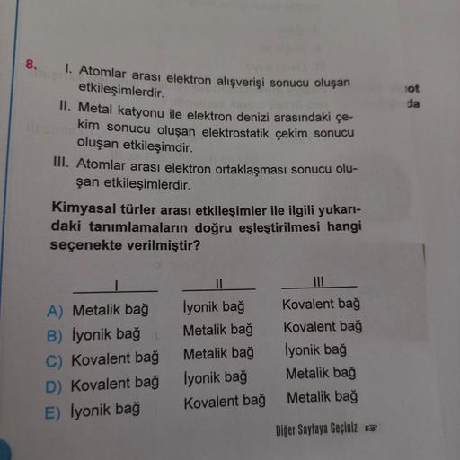 8.
1. Atomlar arası elektron alışverişi sonucu oluşan
etkileşimlerdir.
II. Metal katyonu ile elektron denizi arasındaki çe-
kim sonucu oluşan elektrostatik çekim sonucu
oluşan etkileşimdir.
III. Atomlar arası elektron ortaklaşması sonucu olu-
şan etkileşim