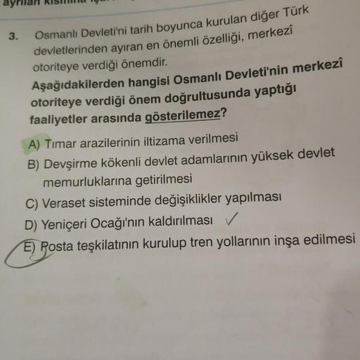 3.
Osmanlı Devleti'ni tarih boyunca kurulan diğer Türk
devletlerinden ayıran en önemli özelliği, merkezî
otoriteye verdiği önemdir.
Aşağıdakilerden
hangisi Osmanlı Devleti'nin merkezî
otoriteye verdiği önem doğrultusunda yaptığı
faaliyetler arasında göster