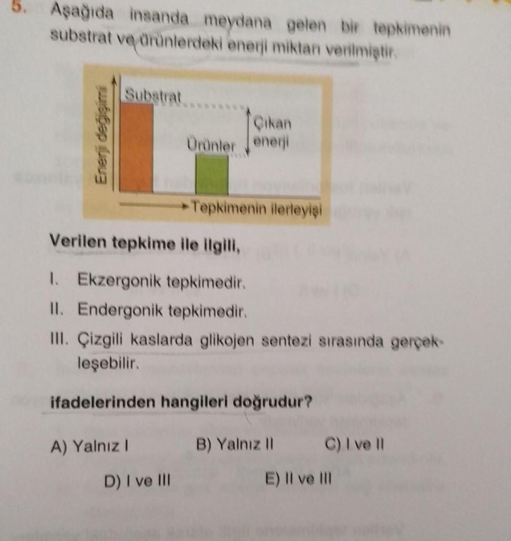 Aşağıda insanda meydana gelen bir tepkimenin
substrat ve ürünlerdeki enerji miktan verilmiştir.
Enerji değişimi
Substrat
A) Yalnız I
Çıkan
Ürünler enerji
Verilen tepkime ile ilgili,
1. Ekzergonik tepkimedir.
II. Endergonik tepkimedir.
III. Çizgili kaslarda
