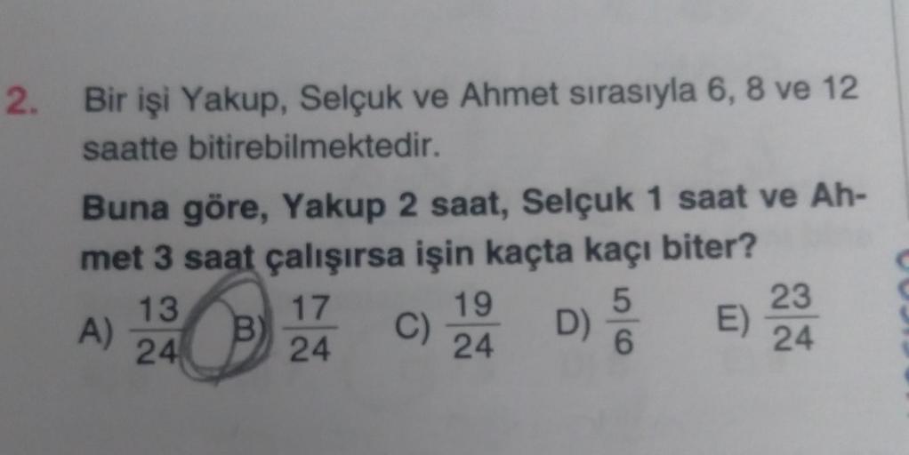 2. Bir işi Yakup, Selçuk ve Ahmet sırasıyla 6, 8 ve 12
saatte bitirebilmektedir.
Buna göre, Yakup 2 saat, Selçuk 1 saat ve Ah-
met 3 saat çalışırsa işin kaçta kaçı biter?
5
B
6
A)
13
24
17
24
C)
19
24
D)
E)
23
24