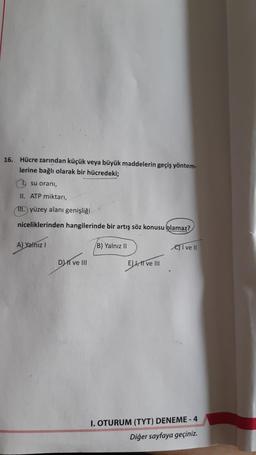 16. Hücre zarından küçük veya büyük maddelerin geçiş yöntem-
lerine bağlı olarak bir hücredeki;
1 su oranı,
II. ATP miktarı,
II.) yüzey alanı genişliği
niceliklerinden hangilerinde bir artış söz konusu olamaz?
A) Yalnız I
DI ve III
B) Yalnız II
ELL, II ve III
I ve II
I. OTURUM (TYT) DENEME-4
Diğer sayfaya geçiniz.