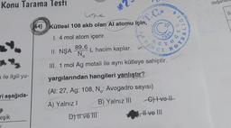 Konu Tarama Testi
k ile ilgili yu-
ri aşağıda-
eşik
Line
(64) Kütlesi 108 akb olan Al atomu için,
1. 4 mol atom içerir.
89,6
II. NŞA
III. 1 mol Ag metali ile aynı kütleye sahiptir.
yargılarından hangileri yanlıştır?
(Al: 27, Ag: 108, N.: Avogadro sayısı)
A) Yalnız I
B) Yalnız III
No
M2
L hacim kaplar.
D) II ve III
7923
G) Ivell
II ve III
191
VOTS
değer
S