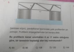 5.
17
Şekildeki köprü, paralelkenar biçimindeki çelik profillerden ya-
pılmıştır. Profillerin köşegenlerinden biri kenara diktir.
Bu profillerin kenar uzunlukları 8 ve 17 metre olduğuna
göre, bir tanesinin kapladığı alan kaç metrekaredir?
B) 96 C) 108 D) 120
A) 80
E) 144