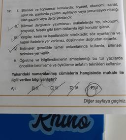 17. I. Bilimsel ve toplumsal konularda; siyaset, ekonomi, sanat,
spor vb. alanlarda yazılan, açıklayıcı veya yorumlayıcı niteliği
olan gazete veya dergi yazılarıdır.
11. Bilimsel dergilerde yayımlanan makalelerde tıp, ekonomi,
sosyoloji, felsefe gibi bilim dallarıyla ilgili konular işlenir.
Yargılar, kesin ve ispatlanabilir niteliktedir; söz oyunlarına ve
kapalı ifadelere yer verilmez, düşünceler doğrudan aktarılır.
V. Kelimeler genellikle temel anlamlarında kullanılır, bilimsel
terimlere yer verilir.
V. Öğretme ve bilgilendirmenin amaçlandığı bu tür yazılarda
öncelikle betimleme ve öyküleme anlatım teknikleri kullanılır.
Yukarıdaki numaralanmış cümlelerin hangisinde makale ile
ilgili verilen bilgi yanlıştır?
A) I
BHT
C) I
DXIV
EV
Diğer sayfaya geçiniz.
Knins