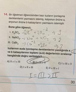 14. Bir öğretmen öğrencisinden bazı tuzların iyonlaşma
denklemlerini yazmasını istemiş, katyonun önüne a,
anyonun önüne b katsayılarını yazmasını istemiştir.
Buna göre öğrenci;
+
1. K₂SO42X² + Slu
II. NaNO3,-) Noi +
III. CaBr₂(a +2Bc
+2
B)
-2
-3
tuzlarının suda iyonlaşma denklemlerini yazdığında a
ve b katsayılarının toplamı (a+b) değerlerinin sıralanışı
hangisinde doğru verilmistir2
A) II > I = III
D) I>I|> III
- 3
NO ₂ - 2
C) I>II> ||
E) || = ||| > |
1 = 111) T
(1
30