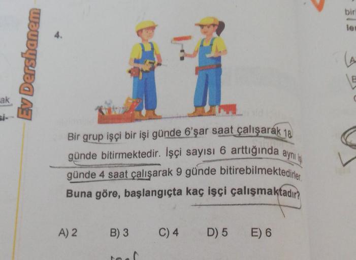 ak
Ev Dershanem
Bir grup işçi bir işi günde 6'şar saat çalışarak 18
günde bitirmektedir. İşçi sayısı 6 arttığında aynı iş
günde 4 saat çalışarak 9 günde bitirebilmektedirler.
Buna göre, başlangıçta kaç işçi çalışmaktadır?
A) 2 B) 3
C) 4
D) 5
E) 6
biri
len
