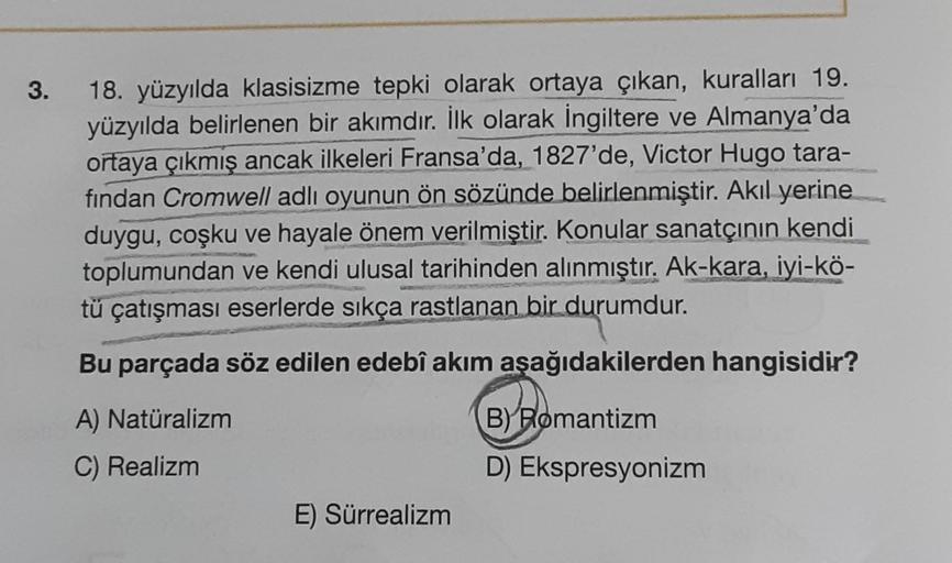 3.
18. yüzyılda klasisizme tepki olarak ortaya çıkan, kuralları 19.
yüzyılda belirlenen bir akımdır. İlk olarak İngiltere ve Almanya'da
ortaya çıkmış ancak ilkeleri Fransa'da, 1827'de, Victor Hugo tara-
findan Cromwell adlı oyunun ön sözünde belirlenmiştir