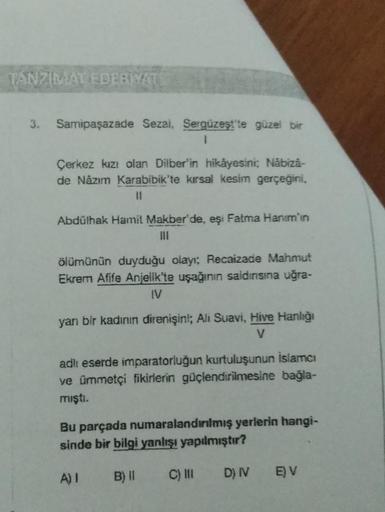 TANZIMAT EDERMATI
3. Samipaşazade Sezai, Sergüzeşt'te güzel bir
1
Çerkez kızı olan Dilber'in hikâyesini; Näbizá-
de Nâzım Karabibik'te kırsal kesim gerçeğini,
Abdülhak Hamit Makber'de, eşi Fatma Hanim'in
|||
ölümünün duyduğu olayı; Recaizade Mahmut
Ekrem A