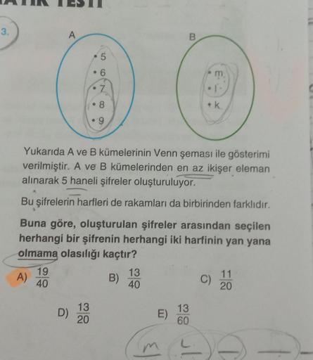 3.
A)
A
19
40
D)
5
6
7
Yukarıda A ve B kümelerinin Venn şeması ile gösterimi
verilmiştir. A ve B kümelerinden en az ikişer eleman
alınarak 5 haneli şifreler oluşturuluyor.
Bu şifrelerin harfleri de rakamları da birbirinden farklıdır.
Buna göre, oluşturulan