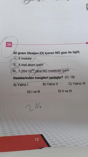 38
32 gram Oksijen (O) içeren NO gazı ile ilgili;
2 moldür
11.4 mol atom içerir
II. 1,204-1023 tane NO molekülü içerir
ifadelerinden hangileri yanlıştır? (O: 16)
A) Yalnız I
B) Yalnız II
D) I ve III
2 No
12
E) II ve III
Yalnız III
Buk