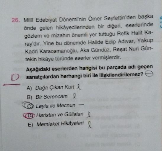 26. Milli Edebiyat Dönemi'nin Ömer Seyfettin'den başka
önde gelen hikâyecilerinden bir diğeri, eserlerinde
gözlem ve mizahın önemli yer tuttuğu Refik Halit Ka-
ray'dır. Yine bu dönemde Halide Edip Adivar, Yakup
Kadri Karaosmanoğlu, Aka Gündüz, Reşat Nuri G