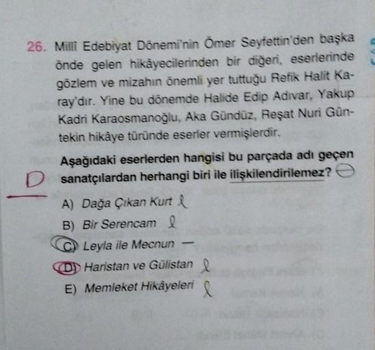 26. Milli Edebiyat Dönemi'nin Ömer Seyfettin'den başka
önde gelen hikâyecilerinden bir diğeri, eserlerinde
gözlem ve mizahın önemli yer tuttuğu Refik Halit Ka-
ray'dır. Yine bu dönemde Halide Edip Adivar, Yakup
Kadri Karaosmanoğlu, Aka Gündüz, Reşat Nuri G