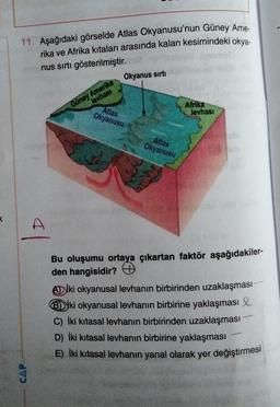 11. Aşağıdaki görselde Atlas Okyanusu'nun Güney Ame-
rika ve Afrika kıtaları arasında kalan kesimindeki okya-
nus sırtı gösterilmiştir.
CAP
A
levhası
Güney Amerika
Okyanus sırtı
Atlas
Okyanusu
Atlas
Okyanusu
Afrika
levhası
Bu oluşumu ortaya çıkartan faktör aşağıdakiler-
den hangisidir?
ADiki okyanusal levhanın birbirinden uzaklaşması
Biki okyanusal levhanın birbirine yaklaşması
C) İki kitasal levhanın birbirinden uzaklaşması
D) İki kitasal levhanın birbirine yaklaşması
E) İki kitasal levhanın yanal olarak yer değiştirmesi