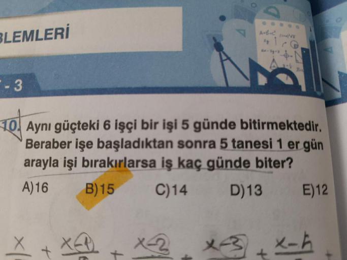 BLEMLERİ
-3
lg
1
Ex-3y-3
10. Aynı güçteki 6 işçi bir işi 5 günde bitirmektedir.
Beraber işe başladıktan sonra 5 tanesi 1 er gün
arayla işi bırakırlarsa iş kaç günde biter?
A)16
B)15 C)14
D) 13
X-3
+
E) 12
x-ħ