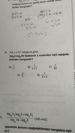 7.
log(x
fonksiyonunun en geniş tanım aralı
lerden hangisidir?
A1-7,4)
C 1-7, 41
ER
X+X
1
A) +
6. In5 = x.In7 olduğuna göre,
log,2.log 49 ifadesinin x cinsinden eşiti aşağıda-
kilerden hangisidir?
2
D) ²
B)
B-7, 4)
6)-7,4)-(-6, 3)
(-x)
1
X+1
D
E)
1
2+X
C)
-:(In5+ In2)
2x
log 3. (log, 2+log,5)
log, 18-log,6
işleminin sonucu aşağıdakilerden hangisine eşit-
tir?