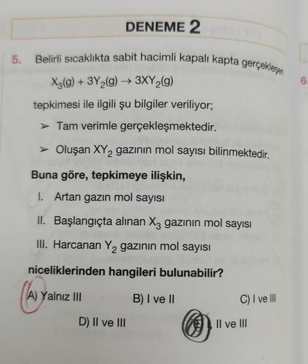 5.
DENEME 2
Belirli sıcaklıkta sabit hacimli kapalı kapta gerçekleşen
X3(g) + 3Y₂(g) → 3XY₂(g)
tepkimesi ile ilgili şu bilgiler veriliyor;
➤ Tam verimle gerçekleşmektedir.
➤ Oluşan XY₂ gazının mol sayısı bilinmektedir.
2
Buna göre, tepkimeye ilişkin,
I. Ar