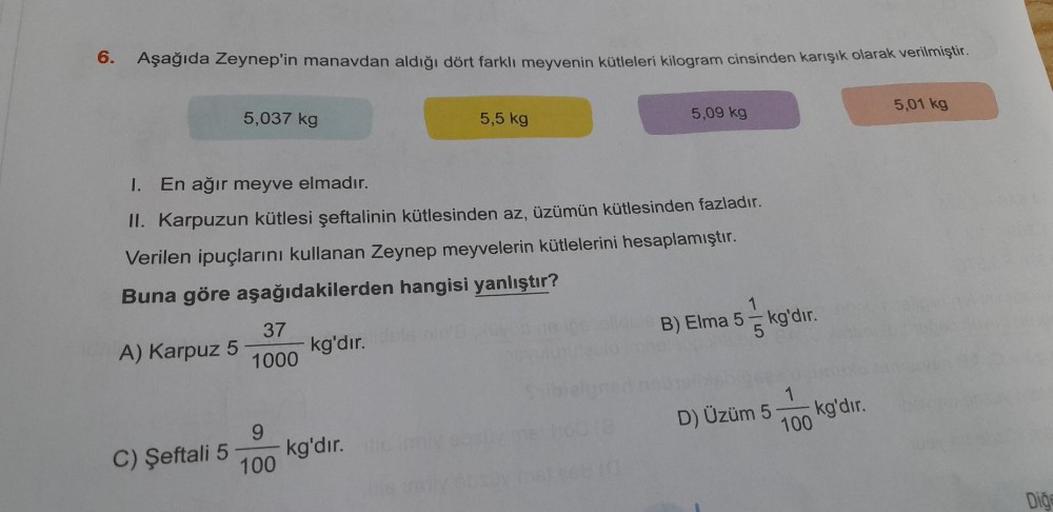 6. Aşağıda Zeynep'in manavdan aldığı dört farklı meyvenin kütleleri kilogram cinsinden karışık olarak verilmiştir.
A) Karpuz 5
5,037 kg
C) Şeftali 5
I.
En ağır meyve elmadır.
II. Karpuzun kütlesi şeftalinin kütlesinden az, üzümün kütlesinden fazladır.
Veri