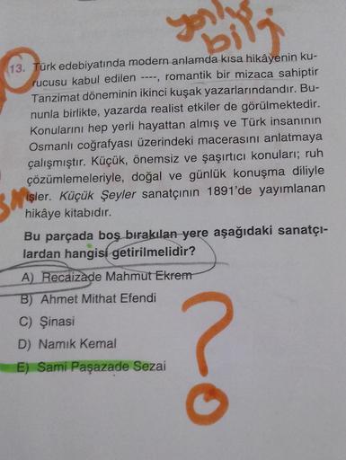 you
bi
13. Türk edebiyatında modern anlamda kısa hikâyenin ku-
rucusu kabul edilen ----, romantik bir mizaca sahiptir
Tanzimat döneminin ikinci kuşak yazarlarındandır. Bu-
nunla birlikte, yazarda realist etkiler de görülmektedir.
Konularını hep yerli hayat