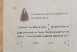 12.
Bir torbadaki ceviz ve fındıkların top-
lam sayısı 36'dır.
1
Cevizlerin fındıklara oranı ise torbadan al-
2
tişar tane ceviz ve fındık alındığında alınan fin-
dıkların torbada kalan cevizlere oranı kaç olur?
A) 1
3
B) 3
C) 1
D) 1
2