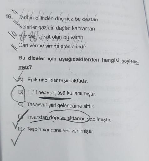 16. Tarihin dilinden düşmez bu destan
Nehirler gazidir, dağlar kahraman
Nehirler
Her taşı yakut olan bu vatan
Can verme simrıná érenlerindir
Bu dizeler için aşağıdakilerden hangisi söylene-
mez?
VA) Epik nitelikler taşımaktadır.
GENT
B) 11'li hece ölçüsü k