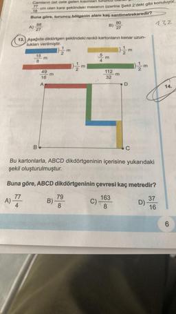 Camların üst üste gelen kısımları
cm olan kare şeklindeki masanın üzerine Şekil 2'deki gibi konuluyor.
77
18
Buna göre, turuncu bölgenin alanı kaç santimetrekaredir?
A)
A)
88
27
15
8
13. Aşağıda diktörtgen şeklindeki renkli kartonların kenar uzun-
lukları verilmiştir.
}/2/2m
B
m
49
16
A
m
11/m
B)
E
12/m
79
8
E
B)
5
4
C)
m
80
27
112
32
m
Bu kartonlarla, ABCD dikdörtgeninin içerisine yukarıdaki
şekil oluşturulmuştur.
D
C
Buna göre, ABCD dikdörtgeninin çevresi kaç metredir?
77
163
4
8
1}/2/2m
432
D)
37
16
14.
6